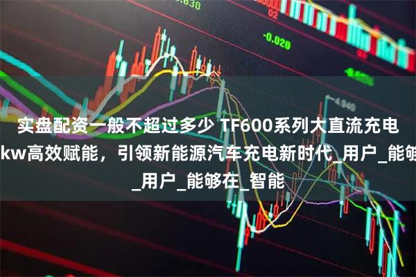 实盘配资一般不超过多少 TF600系列大直流充电桩：320kw高效赋能，引领新能源汽车充电新时代_用户_能够在_智能