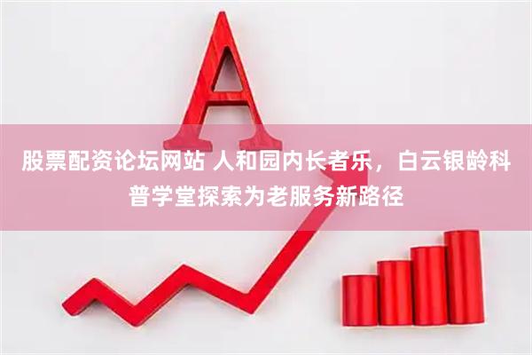 股票配资论坛网站 人和园内长者乐，白云银龄科普学堂探索为老服务新路径