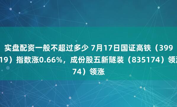 实盘配资一般不超过多少 7月17日国证高铁（399419）指数涨0.66%，成份股五新隧装（835174）领涨