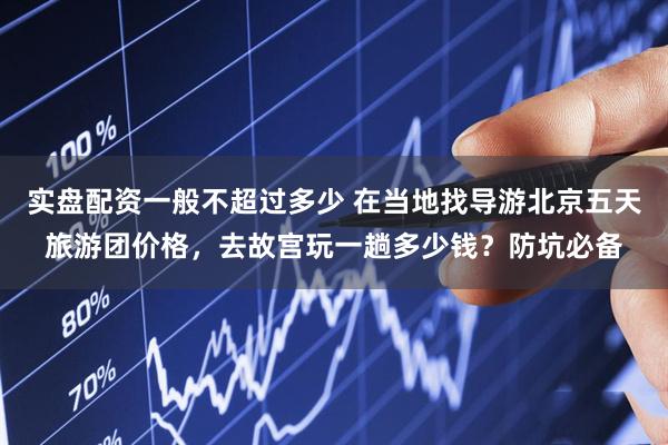 实盘配资一般不超过多少 在当地找导游北京五天旅游团价格，去故宫玩一趟多少钱？防坑必备