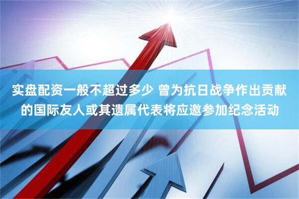 实盘配资一般不超过多少 曾为抗日战争作出贡献的国际友人或其遗属代表将应邀参加纪念活动