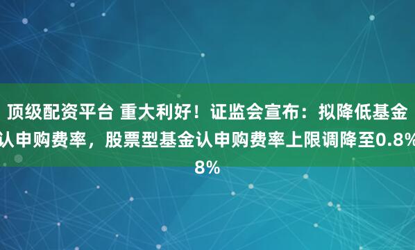 顶级配资平台 重大利好！证监会宣布：拟降低基金认申购费率，股票型基金认申购费率上限调降至0.8%