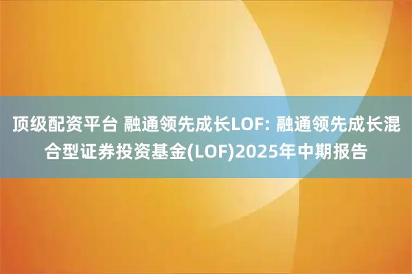 顶级配资平台 融通领先成长LOF: 融通领先成长混合型证券投资基金(LOF)2025年中期报告