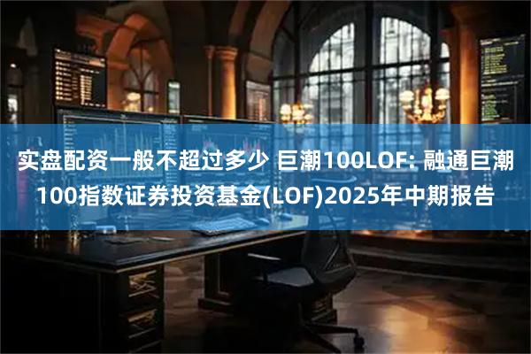 实盘配资一般不超过多少 巨潮100LOF: 融通巨潮100指数证券投资基金(LOF)2025年中期报告