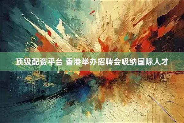 顶级配资平台 香港举办招聘会吸纳国际人才