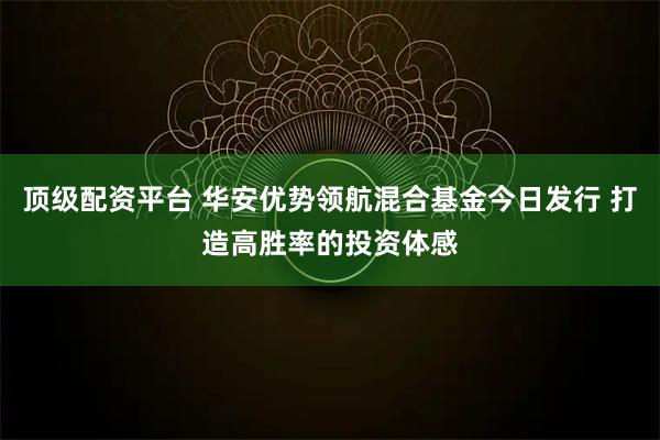 顶级配资平台 华安优势领航混合基金今日发行 打造高胜率的投资体感