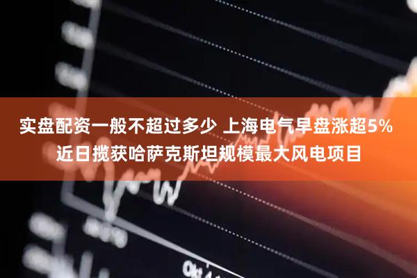 实盘配资一般不超过多少 上海电气早盘涨超5% 近日揽获哈萨克斯坦规模最大风电项目