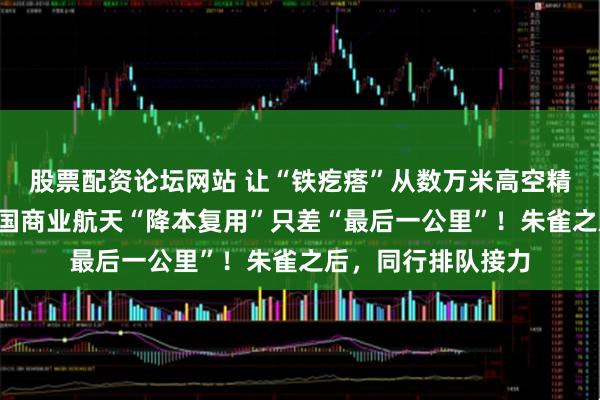 股票配资论坛网站 让“铁疙瘩”从数万米高空精准“踩刹车”，中国商业航天“降本复用”只差“最后一公里”！朱雀之后，同行排队接力