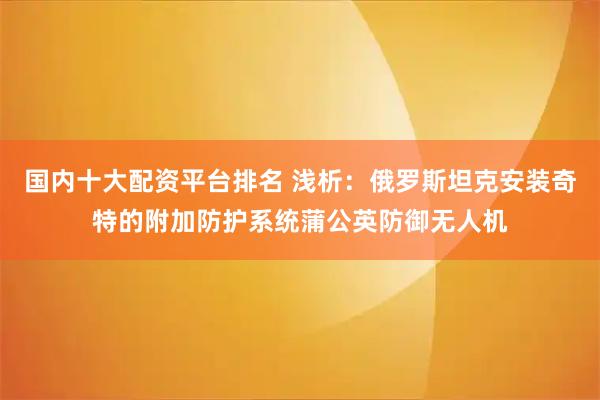 国内十大配资平台排名 浅析：俄罗斯坦克安装奇特的附加防护系统蒲公英防御无人机