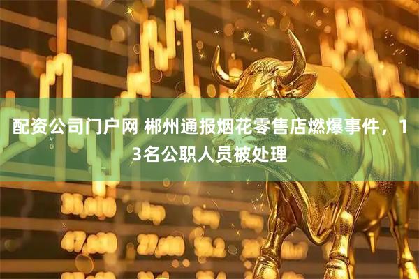 配资公司门户网 郴州通报烟花零售店燃爆事件，13名公职人员被处理