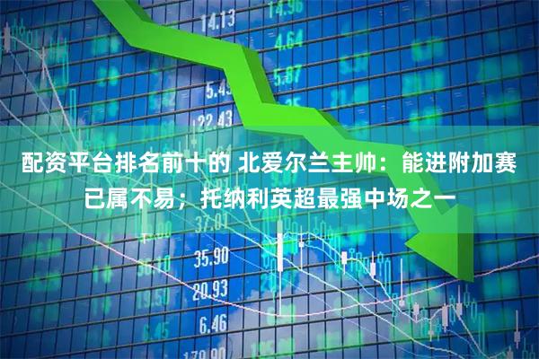 配资平台排名前十的 北爱尔兰主帅：能进附加赛已属不易；托纳利英超最强中场之一