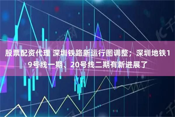 股票配资代理 深圳铁路新运行图调整；深圳地铁19号线一期、20号线二期有新进展了