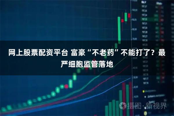 网上股票配资平台 富豪“不老药”不能打了？最严细胞监管落地