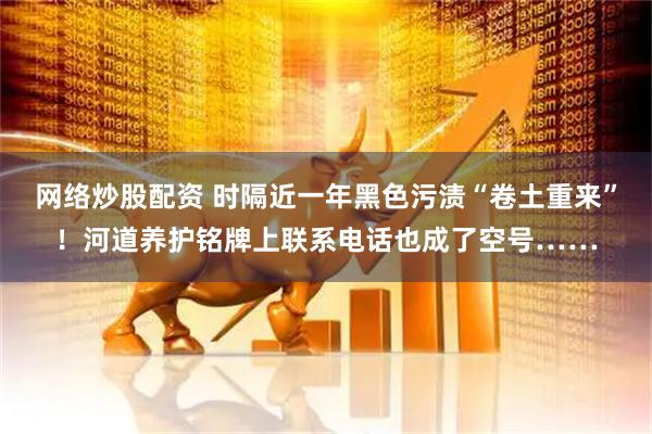 网络炒股配资 时隔近一年黑色污渍“卷土重来”！河道养护铭牌上联系电话也成了空号……