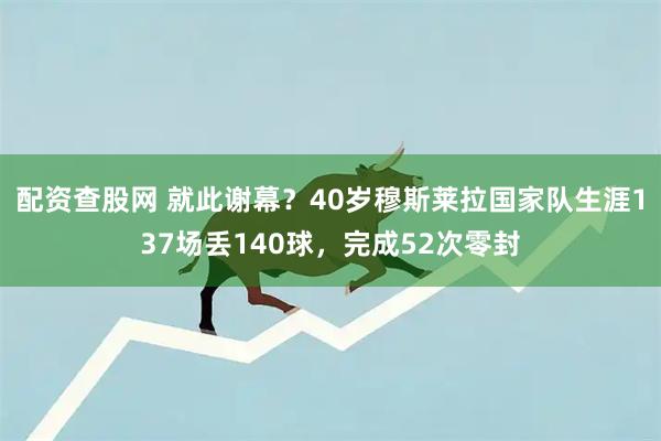 配资查股网 就此谢幕？40岁穆斯莱拉国家队生涯137场丢140球，完成52次零封