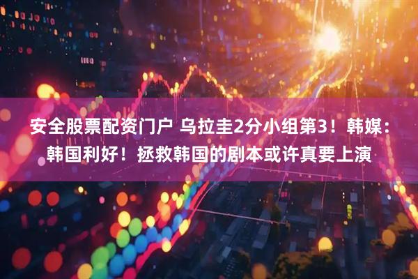 安全股票配资门户 乌拉圭2分小组第3！韩媒：韩国利好！拯救韩国的剧本或许真要上演