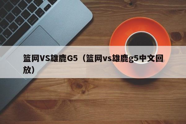 篮网VS雄鹿G5（篮网vs雄鹿g5中文回放）